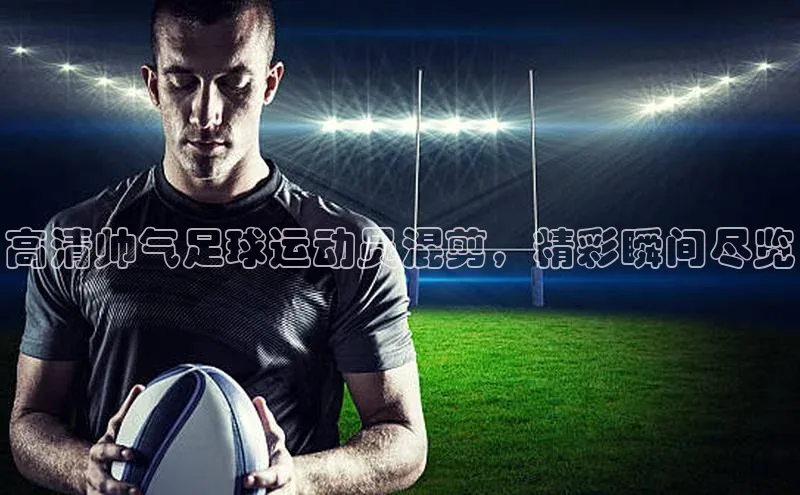 凯发k8(中国)天生赢家百度翻译高清帅气足球运动员混剪，精彩瞬间尽览