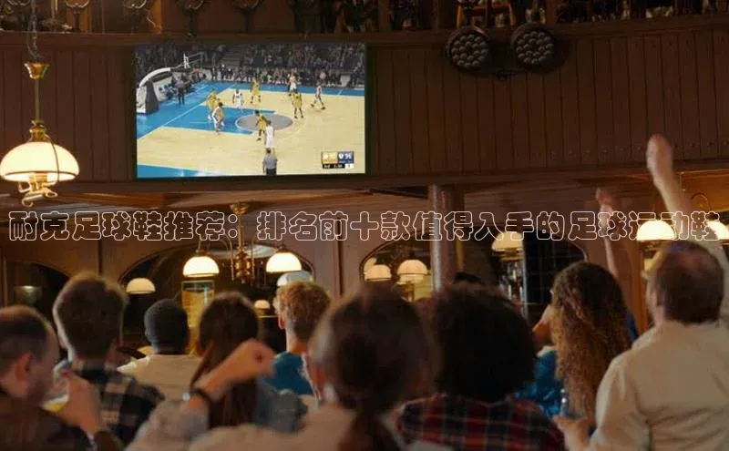 凯发K8国际官网入口梯哥哥科技耐克足球鞋推荐：排名前十款值得入手的足球运动鞋