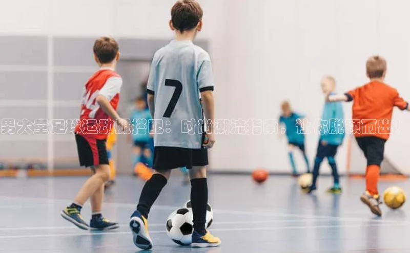 凯发K8国际首页宣亚国际男大童足球运动服搭配：时尚潮流指南，让你脱颖而出！