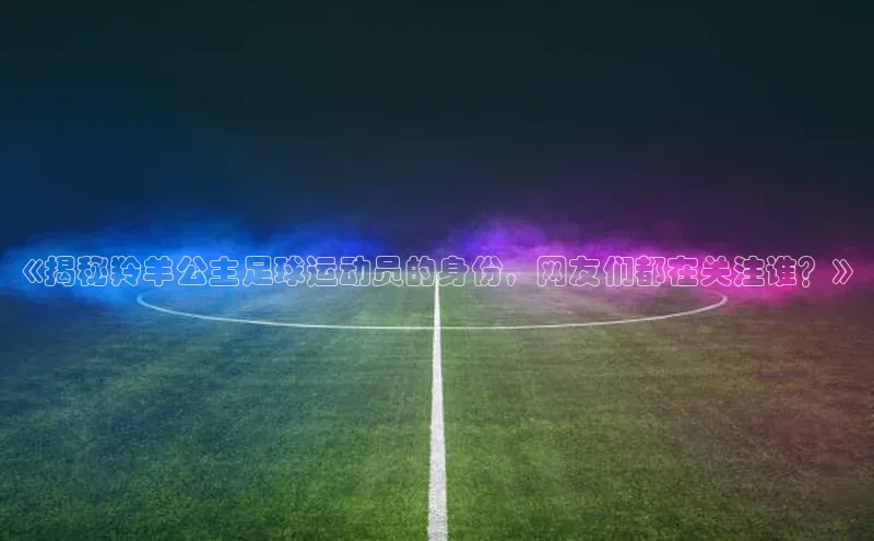 凯发一触即发(中国区)官方网站华策影视《揭秘羚羊公主足球运动员的身份，网友们都在关注谁？》