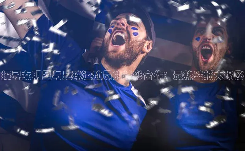 凯发天生赢家一触即发首页文心一言探寻女明星与足球运动员的精彩合作：最热壁纸大揭秘