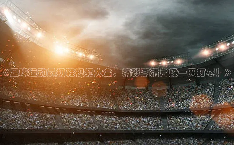 K8凯发·国际官方网站哇咔哇咔文化《足球运动员扔鞋视频大全，精彩高清片段一网打尽！》