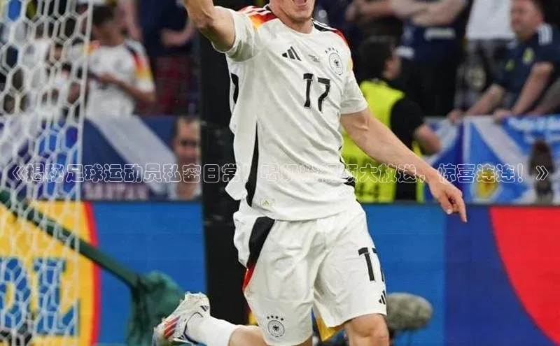 凯发K8官网首页登录百度人工翻译《揭秘足球运动员私密日常！喝奶粉视频大放送，惊喜连连！》