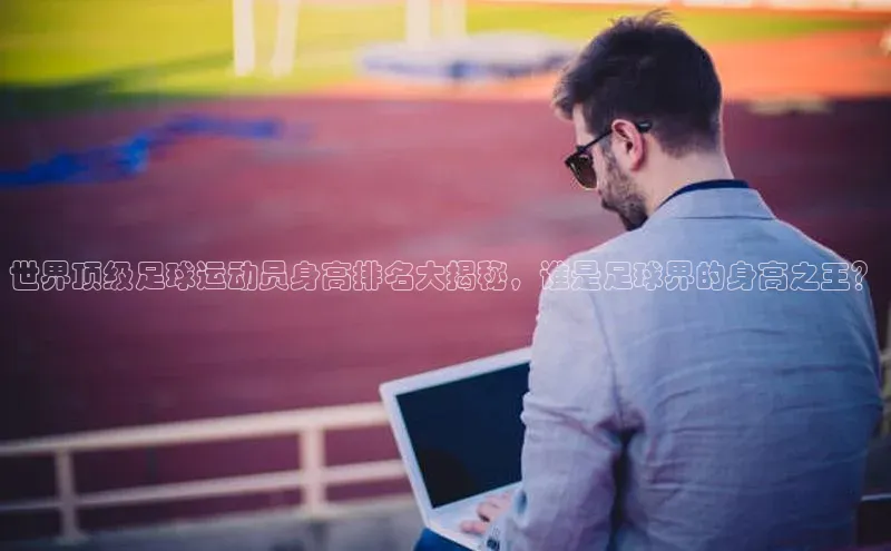 凯发k8(中国)天生赢家顺丰世界顶级足球运动员身高排名大揭秘，谁是足球界的身高之王？