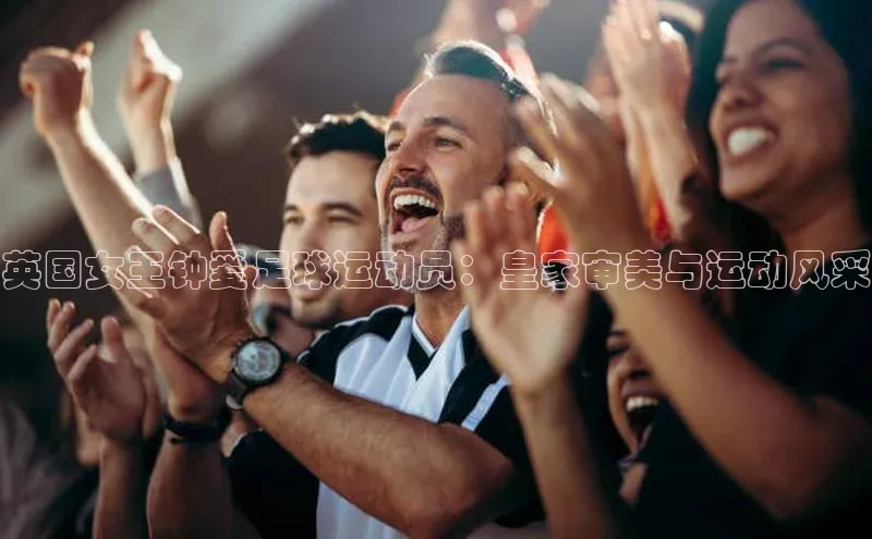 凯发app官网入口诸葛科技英国女王钟爱足球运动员：皇家审美与运动风采