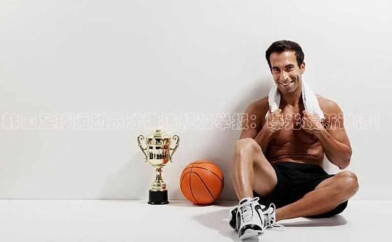 凯发k8(中国)天生赢家巴美列捷福韩国足球运动员涉嫌违规被举报：曝光最新详情！