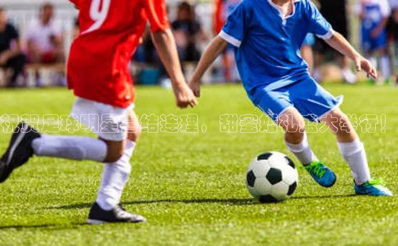 K8凯发·国际官方网站百度取证祝贺足球明星喜结连理，甜蜜婚礼盛大举行！