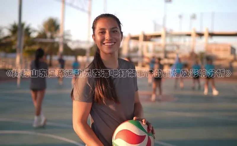 凯发k8(中国)天生赢家如流《揭秘山东足球运动员在酒吧打架事件的真相及影响分析》