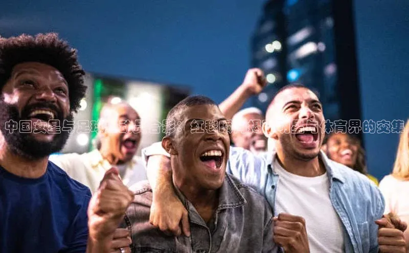 k8凯发官网登录入口百度社团赞助平台中国女星与足球运动员合影：红毯瞬间揭秘明星与体育界的交集